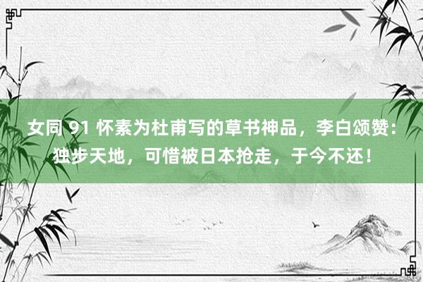 女同 91 怀素为杜甫写的草书神品，李白颂赞：独步天地，可惜被日本抢走，于今不还！