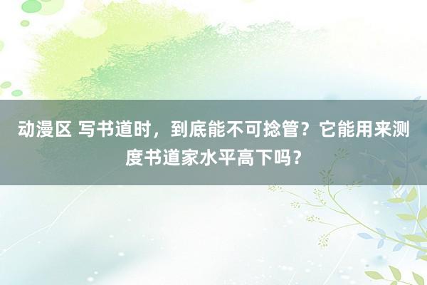 动漫区 写书道时，到底能不可捻管？它能用来测度书道家水平高下吗？