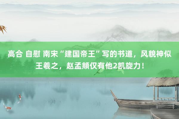 高合 自慰 南宋“建国帝王”写的书道，风貌神似王羲之，赵孟頫仅有他2凯旋力！