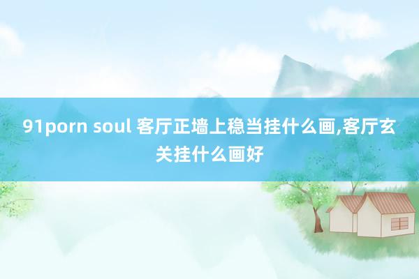 91porn soul 客厅正墙上稳当挂什么画，客厅玄关挂什么画好
