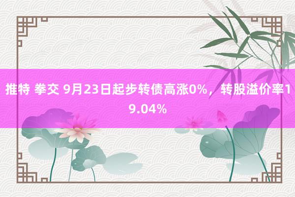 推特 拳交 9月23日起步转债高涨0%，转股溢价率19.04%