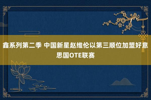 鑫系列第二季 中国新星赵维伦以第三顺位加盟好意思国OTE联赛