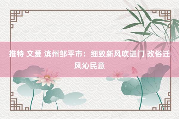 推特 文爱 滨州邹平市：细致新风吹进门 改俗迁风沁民意