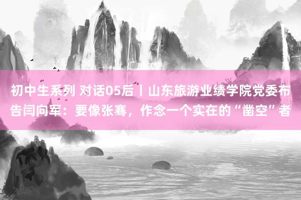 初中生系列 对话05后丨山东旅游业绩学院党委布告闫向军：要像张骞，作念一个实在的“凿空”者