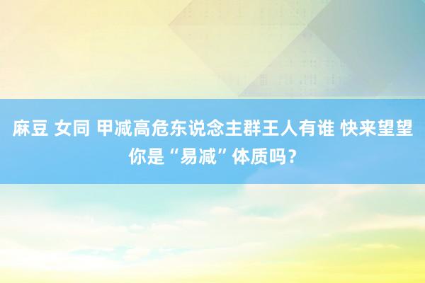 麻豆 女同 甲减高危东说念主群王人有谁 快来望望你是“易减”体质吗？