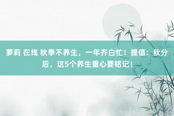 萝莉 在线 秋季不养生，一年齐白忙！提倡：秋分后，这5个养生重心要铭记！