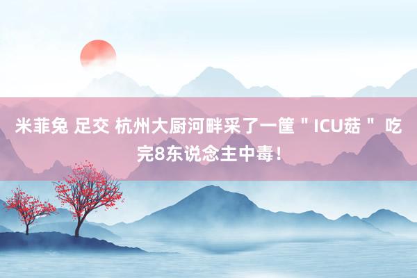 米菲兔 足交 杭州大厨河畔采了一筐＂ICU菇＂ 吃完8东说念主中毒！