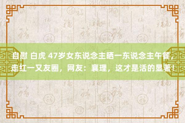 自慰 白虎 47岁女东说念主晒一东说念主午餐，走红一又友圈，网友：襄理，这才是活的显著！