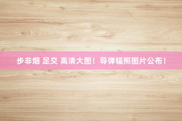 步非烟 足交 高清大图！导弹辐照图片公布！