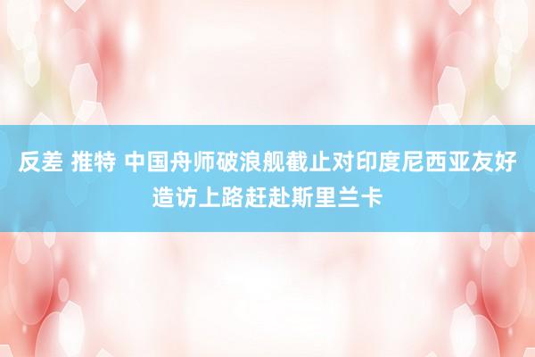 反差 推特 中国舟师破浪舰截止对印度尼西亚友好造访上路赶赴斯里兰卡