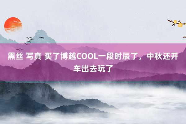 黑丝 写真 买了博越COOL一段时辰了，中秋还开车出去玩了
