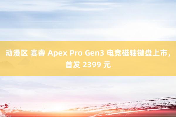 动漫区 赛睿 Apex Pro Gen3 电竞磁轴键盘上市，首发 2399 元