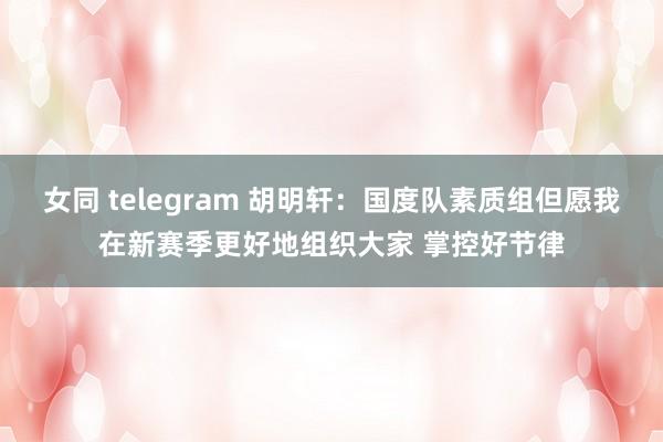 女同 telegram 胡明轩：国度队素质组但愿我在新赛季更好地组织大家 掌控好节律