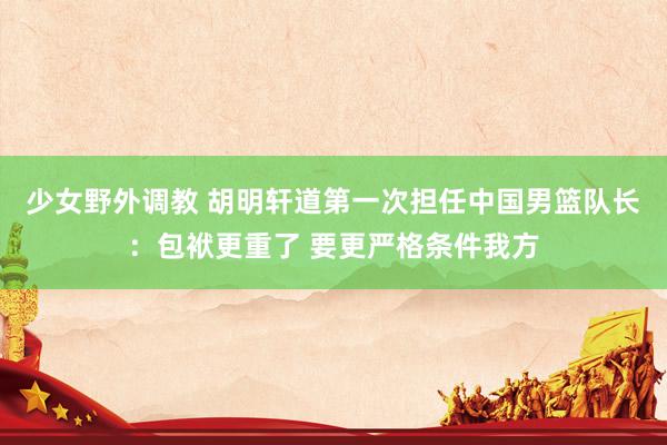 少女野外调教 胡明轩道第一次担任中国男篮队长：包袱更重了 要更严格条件我方
