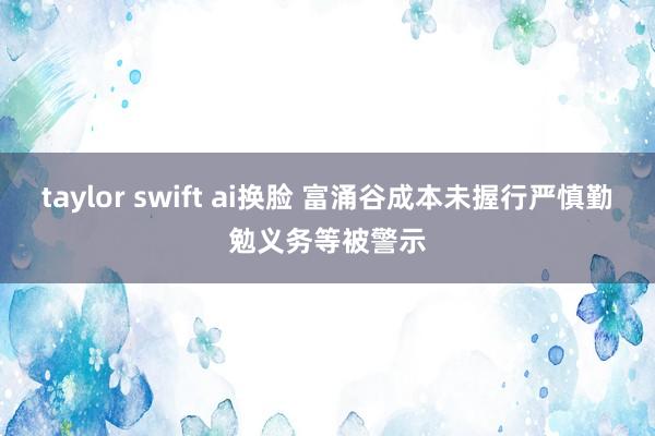 taylor swift ai换脸 富涌谷成本未握行严慎勤勉义务等被警示