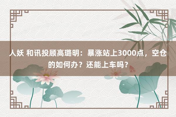 人妖 和讯投顾高璐明：暴涨站上3000点，空仓的如何办？还能上车吗？