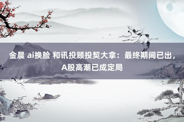 金晨 ai换脸 和讯投顾投契大拿：最终期间已出，A股高潮已成定局