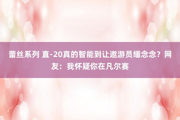 蕾丝系列 直-20真的智能到让遨游员缅念念？网友：我怀疑你在凡尔赛