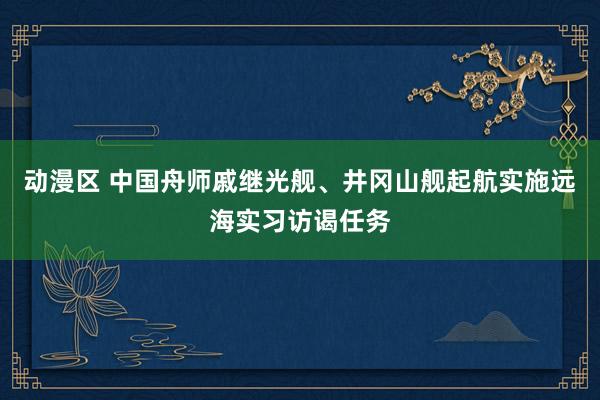 动漫区 中国舟师戚继光舰、井冈山舰起航实施远海实习访谒任务