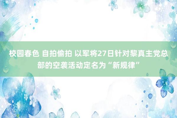 校园春色 自拍偷拍 以军将27日针对黎真主党总部的空袭活动定名为“新规律”