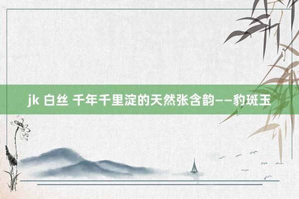 jk 白丝 千年千里淀的天然张含韵——豹斑玉