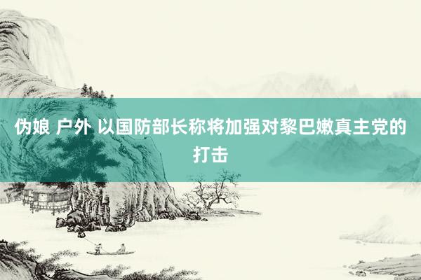 伪娘 户外 以国防部长称将加强对黎巴嫩真主党的打击