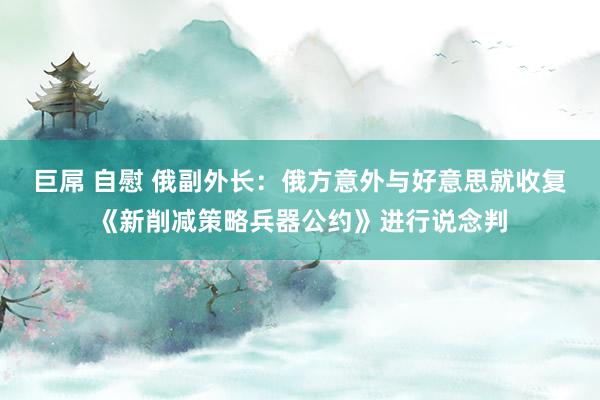 巨屌 自慰 俄副外长：俄方意外与好意思就收复《新削减策略兵器公约》进行说念判