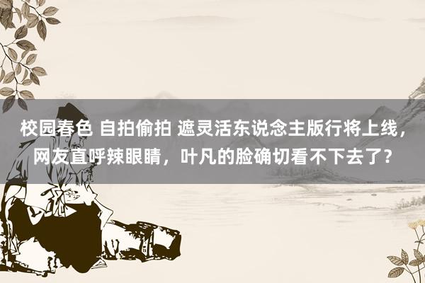 校园春色 自拍偷拍 遮灵活东说念主版行将上线，网友直呼辣眼睛，叶凡的脸确切看不下去了？