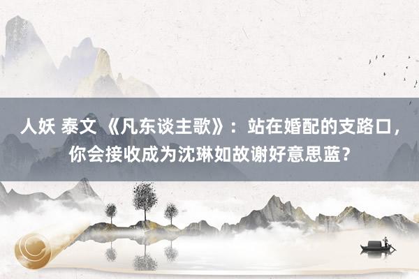 人妖 泰文 《凡东谈主歌》：站在婚配的支路口，你会接收成为沈琳如故谢好意思蓝？