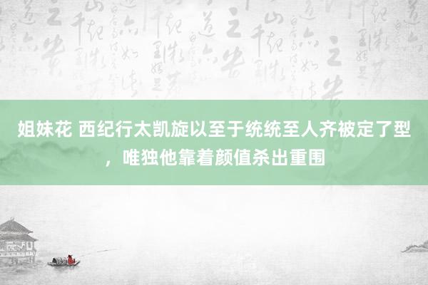 姐妹花 西纪行太凯旋以至于统统至人齐被定了型，唯独他靠着颜值杀出重围