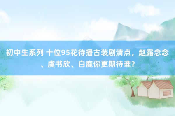 初中生系列 十位95花待播古装剧清点，赵露念念、虞书欣、白鹿你更期待谁？