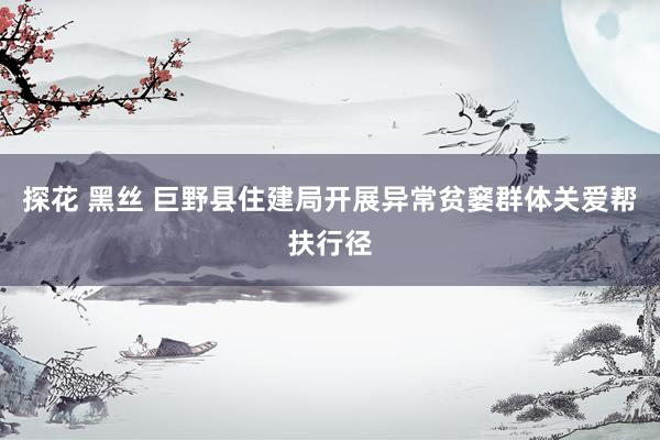 探花 黑丝 巨野县住建局开展异常贫窭群体关爱帮扶行径
