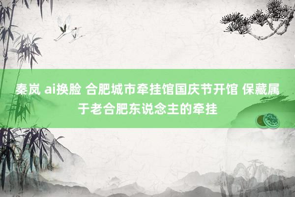 秦岚 ai换脸 合肥城市牵挂馆国庆节开馆 保藏属于老合肥东说念主的牵挂