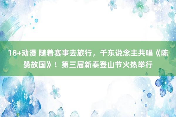 18+动漫 随着赛事去旅行，千东说念主共唱《陈赞故国》！第三届新泰登山节火热举行
