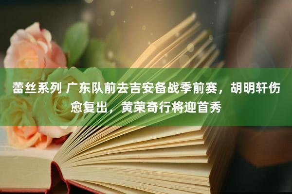 蕾丝系列 广东队前去吉安备战季前赛，胡明轩伤愈复出，黄荣奇行将迎首秀