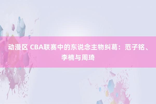 动漫区 CBA联赛中的东说念主物纠葛：范子铭、李楠与周琦