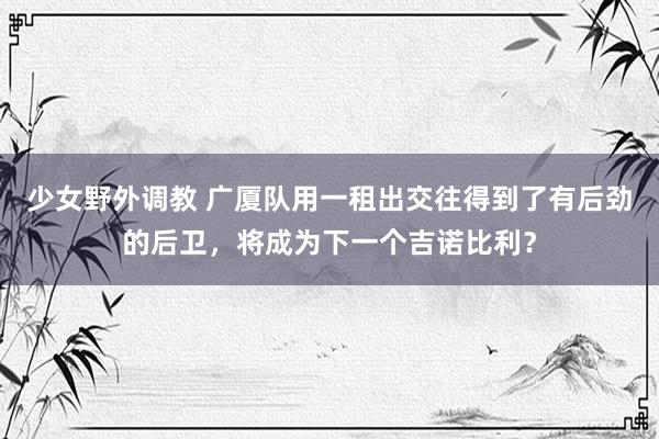 少女野外调教 广厦队用一租出交往得到了有后劲的后卫，将成为下一个吉诺比利？