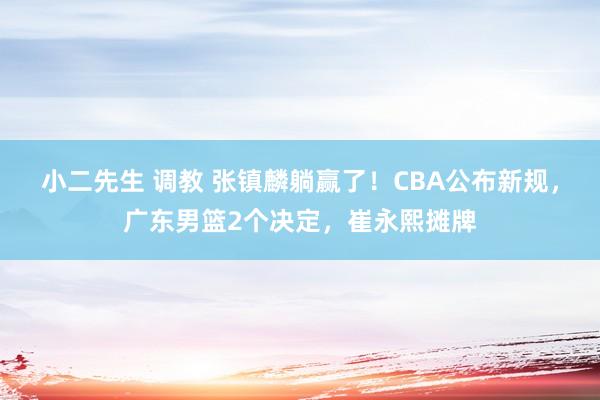 小二先生 调教 张镇麟躺赢了！CBA公布新规，广东男篮2个决定，崔永熙摊牌