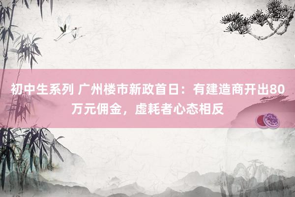 初中生系列 广州楼市新政首日：有建造商开出80万元佣金，虚耗者心态相反