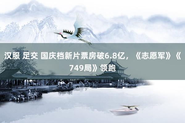 汉服 足交 国庆档新片票房破6.8亿，《志愿军》《749局》领跑