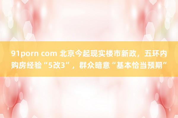 91porn com 北京今起现实楼市新政，五环内购房经验“5改3”，群众暗意“基本恰当预期”