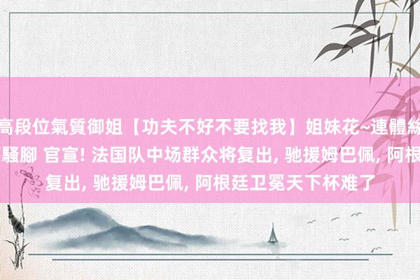 高段位氣質御姐【功夫不好不要找我】姐妹花~連體絲襪~大奶晃動~絲襪騷腳 官宣! 法国队中场群众将复出， 驰援姆巴佩， 阿根廷卫冕天下杯难了