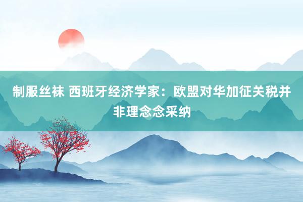 制服丝袜 西班牙经济学家：欧盟对华加征关税并非理念念采纳