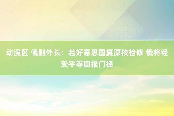 动漫区 俄副外长：若好意思国复原核检修 俄将经受平等回报门径