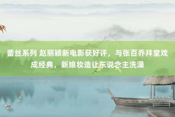 蕾丝系列 赵丽颖新电影获好评，与张百乔拜堂戏成经典，新娘妆造让东说念主洗澡