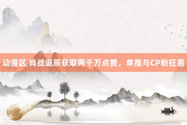 动漫区 肖战诞辰获取两千万点赞，单推与CP粉狂喜