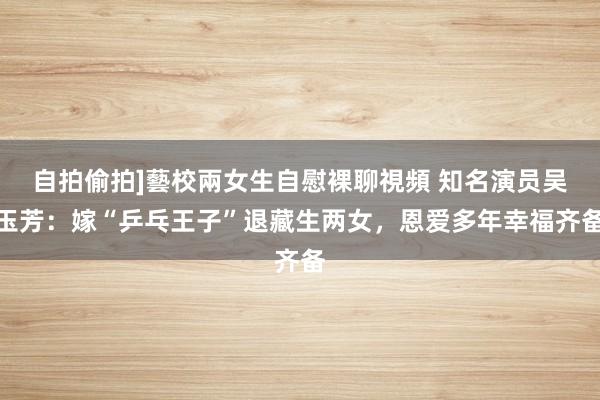 自拍偷拍]藝校兩女生自慰裸聊視頻 知名演员吴玉芳：嫁“乒乓王子”退藏生两女，恩爱多年幸福齐备