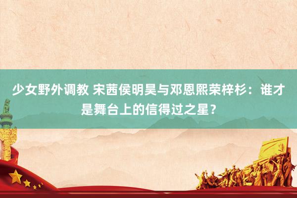 少女野外调教 宋茜侯明昊与邓恩熙荣梓杉：谁才是舞台上的信得过之星？