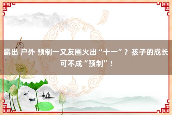 露出 户外 预制一又友圈火出“十一”？孩子的成长可不成“预制”！