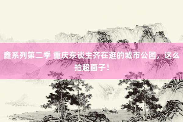 鑫系列第二季 重庆东谈主齐在逛的城市公园,这么拍超面子!